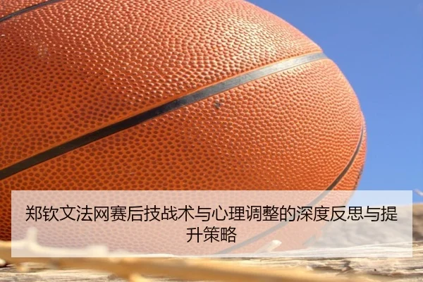 郑钦文法网赛后技战术与心理调整的深度反思与提升策略